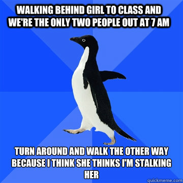 walking behind girl to class and we're the only two people out at 7 am  turn around and walk the other way because I think she thinks I'm stalking her - walking behind girl to class and we're the only two people out at 7 am  turn around and walk the other way because I think she thinks I'm stalking her  Socially awkward penguin meets cute girl