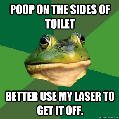 Poop on the sides of toilet Better use my laser to get it off.  Foul Bachelor Frog