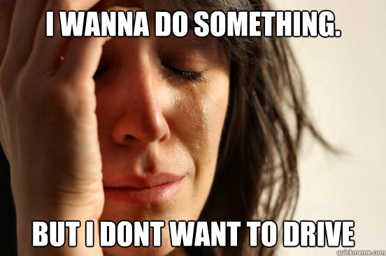 I wanna do something. But I dont want to drive  First World Problems