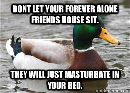 Dont let your forever alone friends house sit. They will just masturbate in your bed.  Good Advice Duck