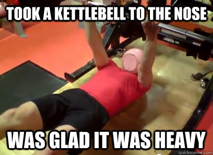 TOOK A kettlebell to the nose Was Glad it was heavy  almost broken nose
