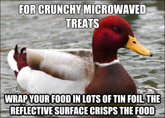 For crunchy microwaved treats  
 Wrap your food in lots of tin foil. The reflective surface crisps the food  Malicious Advice Mallard