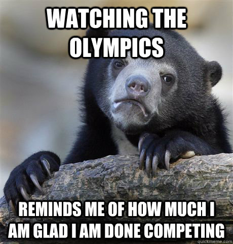 Watching the olympics reminds me of how much I am glad I am done Competing   Confession Bear