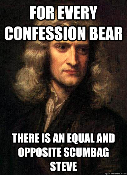 For every confession bear there is an equal and opposite scumbag steve  Sir Isaac Newton