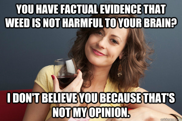 You have factual evidence that weed is not harmful to your brain? I don't believe you because that's not my opinion.  Forever Resentful Mother