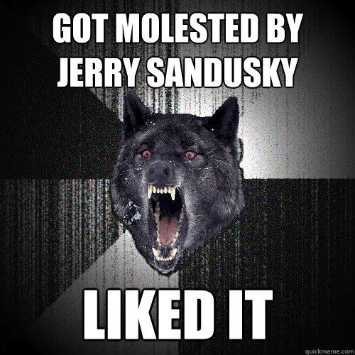 got molested by 
jerry sandusky LIKED IT  Insanity Wolf