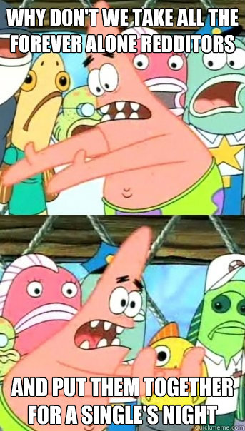 why don't we take all the forever alone redditors and put them together for a single's night - why don't we take all the forever alone redditors and put them together for a single's night  Push it somewhere else Patrick