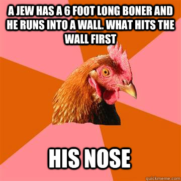 A jew has a 6 foot long boner and he runs into a wall. What hits the wall first HIs Nose  Anti-Joke Chicken