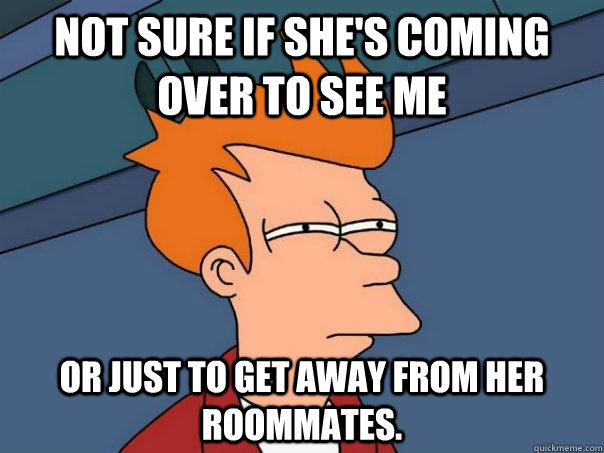 Not sure if she's coming over to see me or just to get away from her roommates. - Not sure if she's coming over to see me or just to get away from her roommates.  Futurama Fry