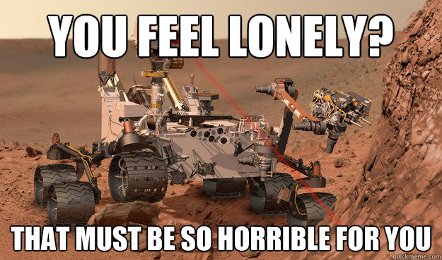 You feel lonely? That must be so horrible for you  Unimpressed Curiosity