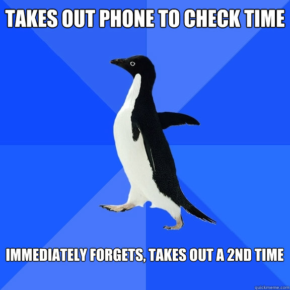 takes out phone to check time  immediately forgets, takes out a 2nd time   Socially Awkward Penguin