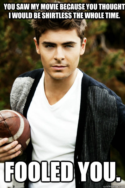 You saw my movie because you thought I would be shirtless the whole time. Fooled you.   Zac Efron