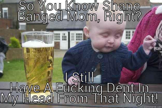 SO YOU KNOW SHANE BANGED MOM, RIGHT? I STILL HAVE A FUCKING DENT IN MY HEAD FROM THAT NIGHT! drunk baby