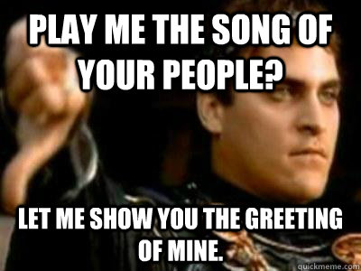 Play me the song of your people? Let me show you the greeting of mine.  Downvoting Roman