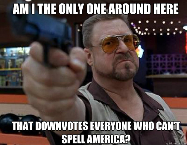 Am i the only one around here that downvotes everyone who can't spell America? - Am i the only one around here that downvotes everyone who can't spell America?  goodman