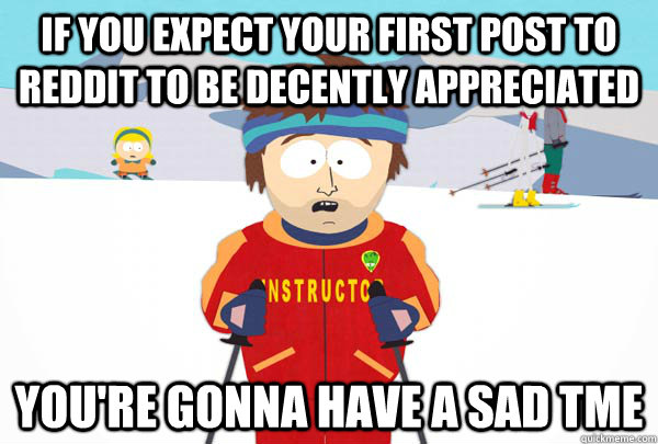 If you expect your first post to reddit to be decently appreciated You're gonna have a sad tme  Super Cool Ski Instructor