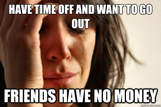 Have time off and want to go out Friends have no money  First World Problems