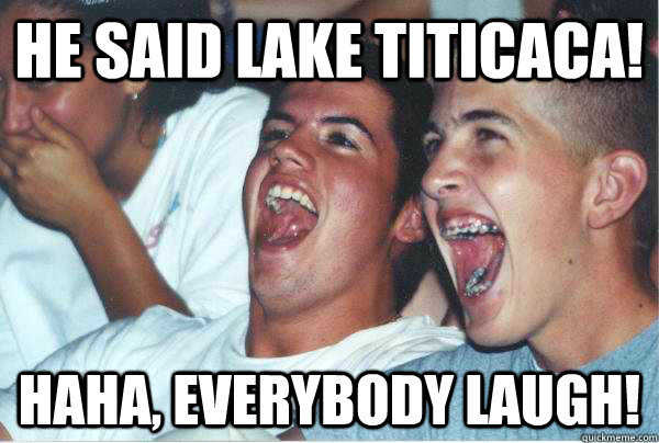 He said lake titicaca! Haha, Everybody laugh!  Immature Highschoolers