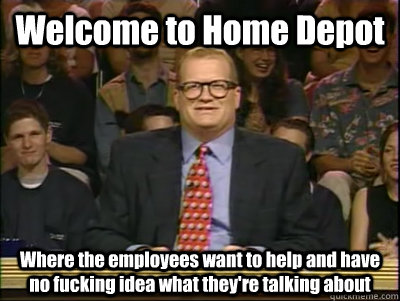 Welcome to Home Depot Where the employees want to help and have no fucking idea what they're talking about  Its time to play drew carey