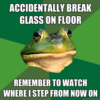 accidentally break glass on floor remember to watch where i step from now on  Foul Bachelor Frog