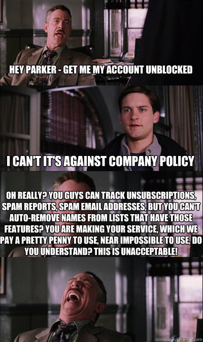 Hey Parker - get me my account unblocked i can't it's against company policy Oh really? You guys can track unsubscriptions, spam reports, spam email addresses, but you can't auto-remove names from lists that have those features? You are making your servic  JJ Jameson