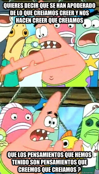 QUIERES DECIR QUE SE HAN APODERADO DE LO QUE CREIAMOS CREER Y NOS  HACEN CREER QUE CREIAMOS QUE LOS PENSAMIENTOS QUE HEMOS TENIDO SON PENSAMIENTOS QUE CREEMOS QUE CREIAMOS ?  Push it somewhere else Patrick