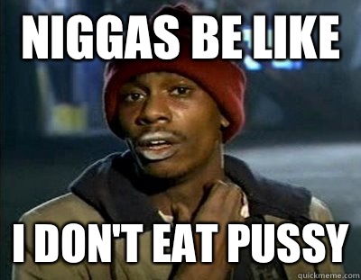 Niggas be like I don't eat pussy  Tyrone Biggums