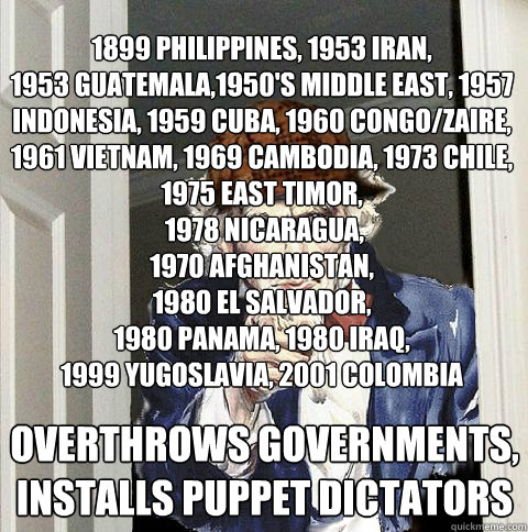 1899 philippines, 1953 iran,
1953 guatemala,1950's middle east, 1957 indonesia, 1959 cuba, 1960 congo/zaire, 
1961 vietnam, 1969 cambodia, 1973 chile, 1975 east timor,
 1978 nicaragua, 
1970 afghanistan, 
1980 el salvador, 
1980 panama, 1980 iraq,
1999 yu - 1899 philippines, 1953 iran,
1953 guatemala,1950's middle east, 1957 indonesia, 1959 cuba, 1960 congo/zaire, 
1961 vietnam, 1969 cambodia, 1973 chile, 1975 east timor,
 1978 nicaragua, 
1970 afghanistan, 
1980 el salvador, 
1980 panama, 1980 iraq,
1999 yu  Scumbag Uncle Sam