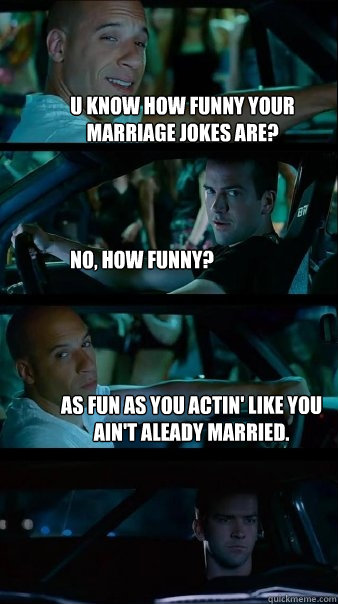 u know how funny your marriage jokes are? No, how funny? As fun as you actin' like you ain't aleady married.  Fast and Furious