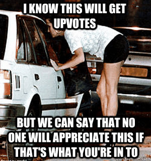 I know this will get upvotes But we can say that no one will appreciate this if that's what you're in to - I know this will get upvotes But we can say that no one will appreciate this if that's what you're in to  Karma Whore