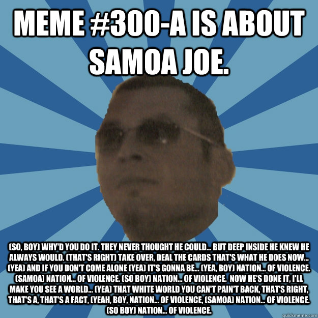 MEME #300-A IS ABOUT SAMOA JOE. (so, boy) Why'd you do it. They never thought he could... But deep inside he knew he always would. (That's right) Take over, deal the cards that's what he does now... (Yea) and if you don't come alone (yea) it's gonna be... - MEME #300-A IS ABOUT SAMOA JOE. (so, boy) Why'd you do it. They never thought he could... But deep inside he knew he always would. (That's right) Take over, deal the cards that's what he does now... (Yea) and if you don't come alone (yea) it's gonna be...  WIR Time Limit