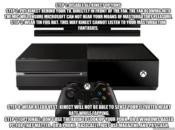 Step 1: Disable all Kinect options
Step 2: Put Kinect behind your tv, directly in front of the fan. The fan blowing into the mic will ensure Microsoft can not hear your moans of masturbatory pleasure.
Step 3: Wear tin foil hat. This way Kinect cannot list - Step 1: Disable all Kinect options
Step 2: Put Kinect behind your tv, directly in front of the fan. The fan blowing into the mic will ensure Microsoft can not hear your moans of masturbatory pleasure.
Step 3: Wear tin foil hat. This way Kinect cannot list  Xbox