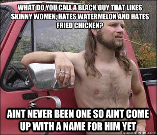 What do you call a black guy that likes skinny women, hates watermelon and hates fried chicken? Aint never been one so aint come up with a name for him yet  racist redneck