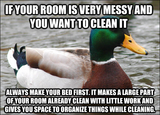 if your room is very messy and you want to clean it always make your bed first. it makes a large part of your room already clean with little work and gives you space to organize things while cleaning. - if your room is very messy and you want to clean it always make your bed first. it makes a large part of your room already clean with little work and gives you space to organize things while cleaning.  Actual Advice Mallard