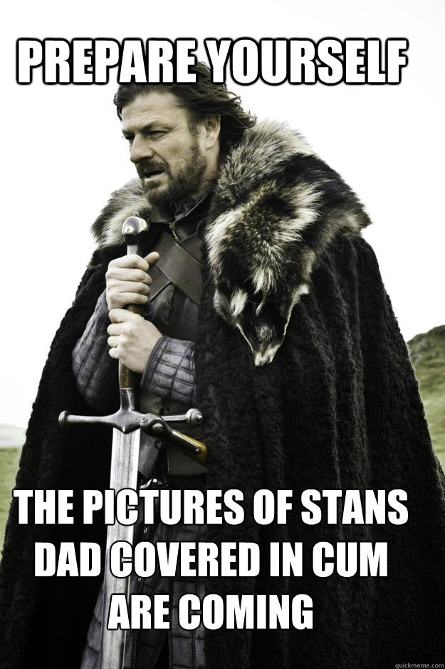 PREPARE YOURSELF the pictures of stans dad covered in cum are coming - PREPARE YOURSELF the pictures of stans dad covered in cum are coming  WinterisComing