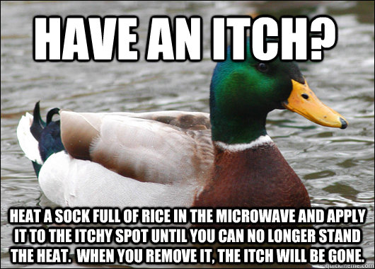 Have an itch? Heat a sock full of rice in the microwave and apply it to the itchy spot until you can no longer stand the heat.  When you remove it, the itch will be gone. - Have an itch? Heat a sock full of rice in the microwave and apply it to the itchy spot until you can no longer stand the heat.  When you remove it, the itch will be gone.  Actual Advice Mallard