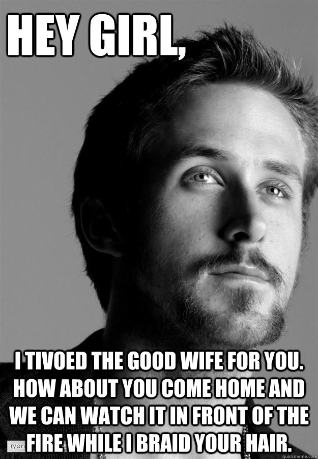 Hey girl, I tivoed The Good Wife for you. How about you come home and we can watch it in front of the fire while I braid your hair. - Hey girl, I tivoed The Good Wife for you. How about you come home and we can watch it in front of the fire while I braid your hair.  cuddly ryan gosling
