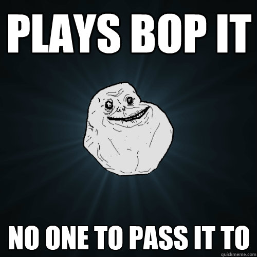 PLays bop it no one to pass it to   Forever Alone