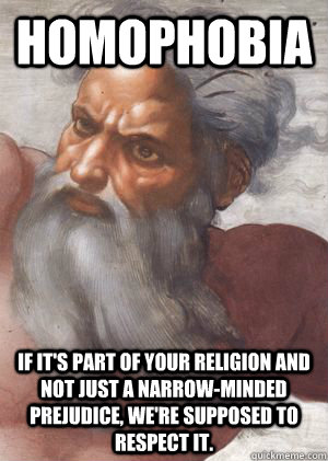 Homophobia If it's part of your religion and not just a narrow-minded prejudice, we're supposed to respect it.   Homophobia