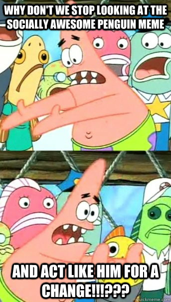 why don't we stop looking at the socially awesome penguin meme AND ACT LIKE HIM FOR A CHANGE!!!???  Push it somewhere else Patrick