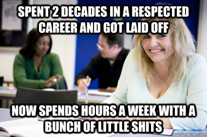 Spent 2 decades in a respected career and got laid off Now spends hours a week with a bunch of little shits  Middle-aged nontraditional college student