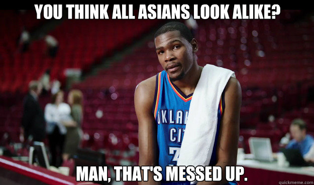 You think all asians look alike?





That's cool. I'll take his ring.




 Man, That's messed up.  Kevin Durant