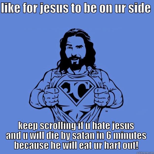 LIKE FOR JESUS TO BE ON UR SIDE  KEEP SCROLLING IF U HATE JESUS AND U WILL DIE BY SATAN IN 6 MINUTES BECAUSE HE WILL EAT UR HART OUT! Super jesus