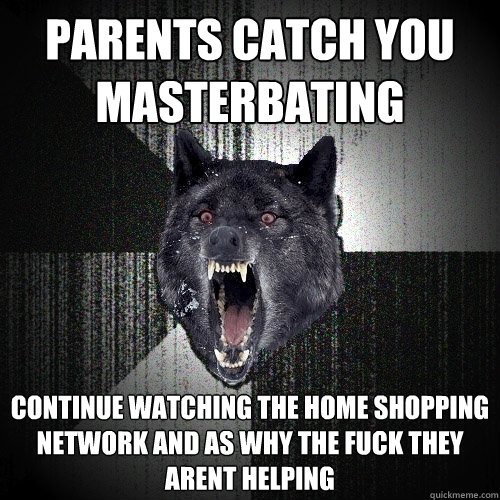 parents catch you 
masterbating continue watching the home shopping network and as why the fuck they arent helping  Insanity Wolf