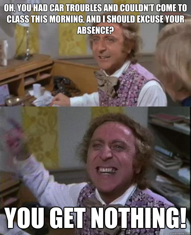Oh, you had car troubles and couldn't come to class this morning, and I should excuse your absence? you get nothing!  Angry Wonka