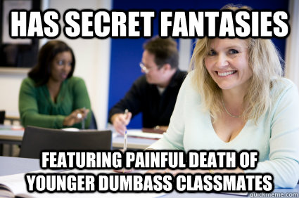 has secret fantasies featuring painful death of younger dumbass classmates  Middle-aged nontraditional college student