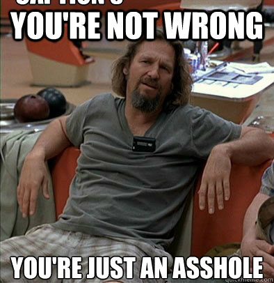 you're not wrong  you're just an asshole Caption 3 goes here  The Dude