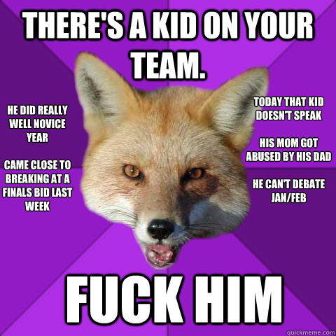 THERE'S A KID ON YOUR TEAM. he did really well novice year

came close to breaking at a finals bid last week
 today that kid doesn't speak

his mom got abused by his dad

he can't debate jan/feb FUCK HIM  Forensics Fox