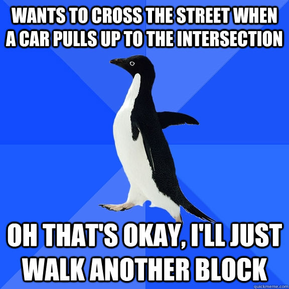Wants to cross the street when a car pulls up to the intersection Oh that's okay, I'll just walk another block  Socially Awkward Penguin