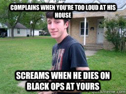 complains when you're too loud at his house screams when he dies on black ops at yours  